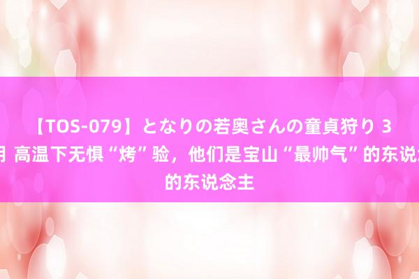 【TOS-079】となりの若奥さんの童貞狩り 3 美月 高温下无惧“烤”验，他们是宝山“最帅气”的东说念主