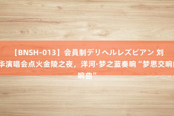 【BNSH-013】会員制デリヘルレズビアン 刘德华演唱会点火金陵之夜，洋河·梦之蓝奏响“梦思交响曲”
