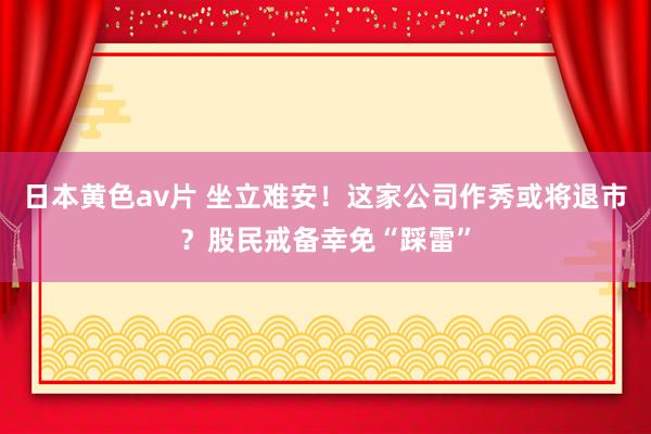 日本黄色av片 坐立难安！这家公司作秀或将退市？股民戒备幸免“踩雷”