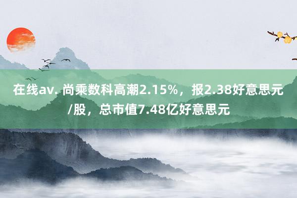 在线av. 尚乘数科高潮2.15%，报2.38好意思元/股，总市值7.48亿好意思元