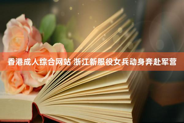 香港成人综合网站 浙江新服役女兵动身奔赴军营