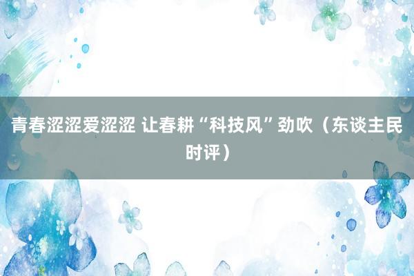 青春涩涩爱涩涩 让春耕“科技风”劲吹（东谈主民时评）