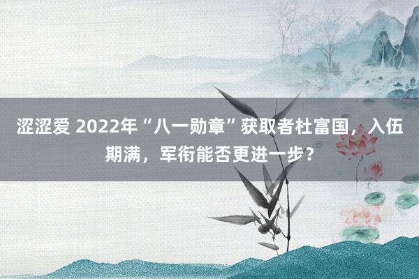 涩涩爱 2022年“八一勋章”获取者杜富国，入伍期满，军衔能否更进一步？