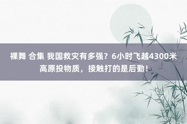 裸舞 合集 我国救灾有多强？6小时飞越4300米高原投物质，接触打的是后勤！