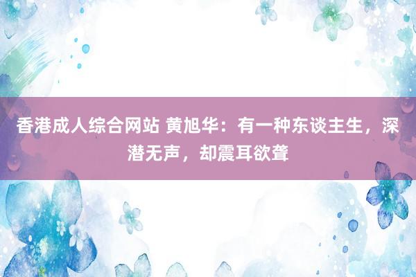 香港成人综合网站 黄旭华：有一种东谈主生，深潜无声，却震耳欲聋