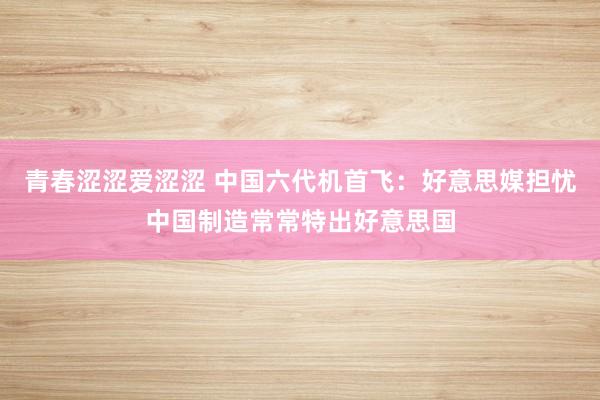 青春涩涩爱涩涩 中国六代机首飞：好意思媒担忧中国制造常常特出好意思国