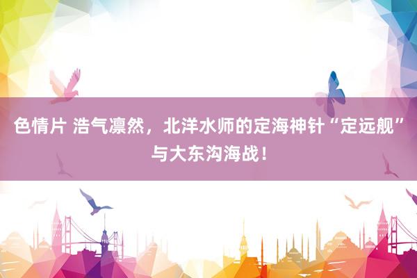 色情片 浩气凛然，北洋水师的定海神针“定远舰”与大东沟海战！
