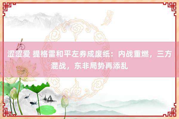 涩涩爱 提格雷和平左券成废纸：内战重燃，三方混战，东非局势再添乱