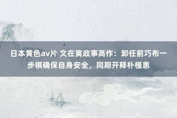 日本黄色av片 文在寅政事高作：卸任前巧布一步棋确保自身安全，同期开释朴槿惠