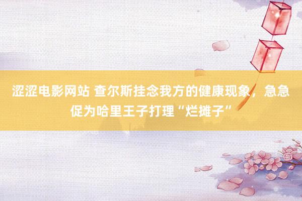 涩涩电影网站 查尔斯挂念我方的健康现象，急急促为哈里王子打理“烂摊子”