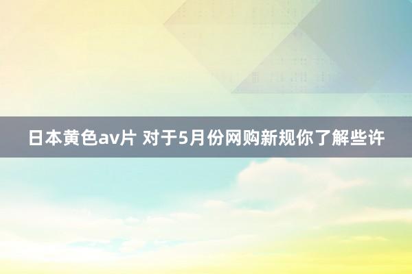 日本黄色av片 对于5月份网购新规你了解些许