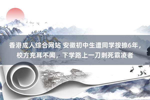 香港成人综合网站 安徽初中生遭同学按捺6年，校方充耳不闻，下学路上一刀刺死霸凌者
