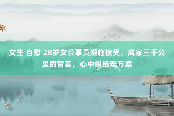 女生 自慰 28岁女公事员濒临接受，离家三千公里的官差，心中纠结难方案