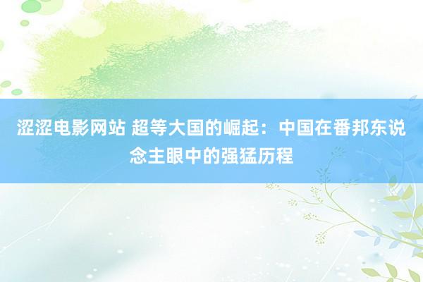 涩涩电影网站 超等大国的崛起：中国在番邦东说念主眼中的强猛历程