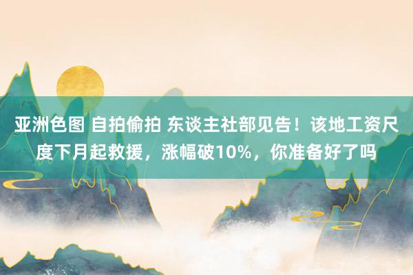 亚洲色图 自拍偷拍 东谈主社部见告！该地工资尺度下月起救援，涨幅破10%，你准备好了吗