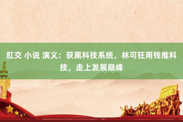 肛交 小说 演义：获黑科技系统，林可狂用钱推科技，走上发展巅峰