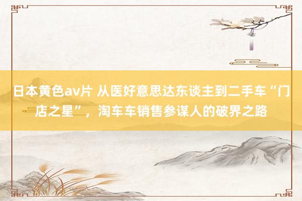 日本黄色av片 从医好意思达东谈主到二手车“门店之星”，淘车车销售参谋人的破界之路