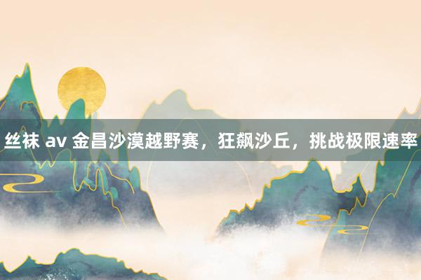 丝袜 av 金昌沙漠越野赛，狂飙沙丘，挑战极限速率