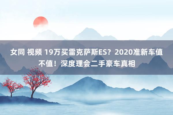 女同 视频 19万买雷克萨斯ES？2020准新车值不值！深度理会二手豪车真相