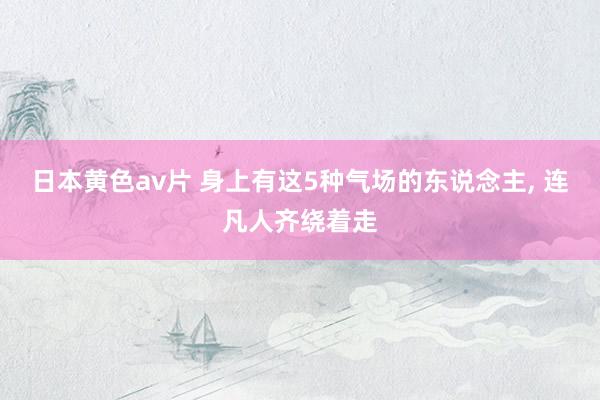 日本黄色av片 身上有这5种气场的东说念主， 连凡人齐绕着走