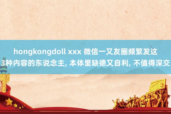 hongkongdoll xxx 微信一又友圈频繁发这3种内容的东说念主， 本体里缺德又自利， 不值得深交