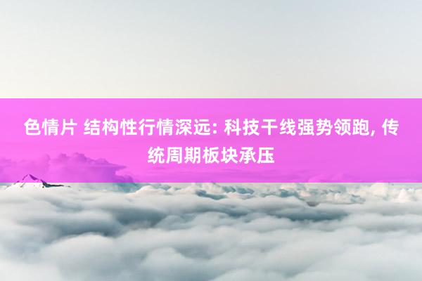 色情片 结构性行情深远: 科技干线强势领跑， 传统周期板块承压