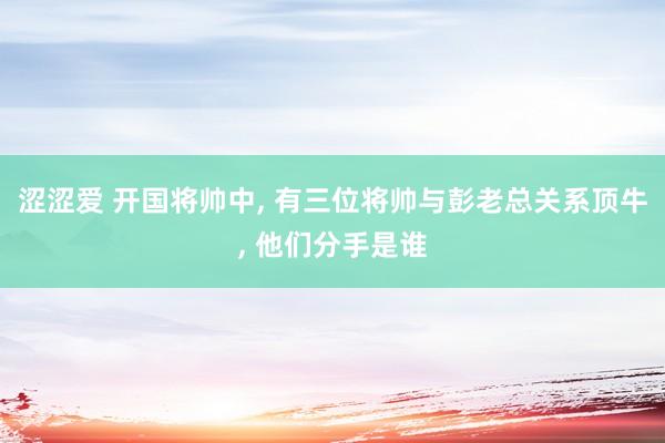 涩涩爱 开国将帅中， 有三位将帅与彭老总关系顶牛， 他们分手是谁