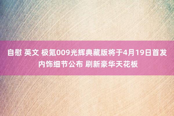 自慰 英文 极氪009光辉典藏版将于4月19日首发 内饰细节公布 刷新豪华天花板