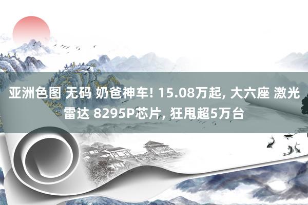 亚洲色图 无码 奶爸神车! 15.08万起， 大六座 激光雷达 8295P芯片， 狂甩超5万台