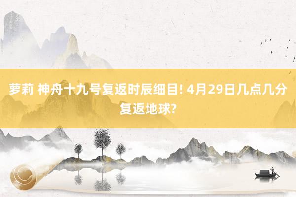 萝莉 神舟十九号复返时辰细目! 4月29日几点几分复返地球?
