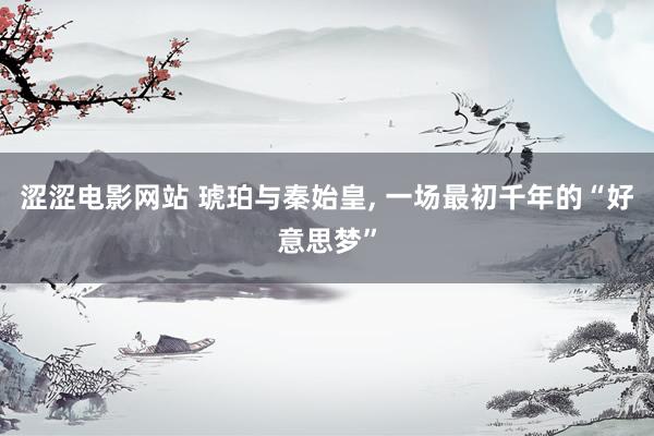 涩涩电影网站 琥珀与秦始皇， 一场最初千年的“好意思梦”