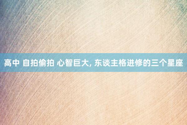 高中 自拍偷拍 心智巨大， 东谈主格进修的三个星座