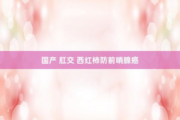 国产 肛交 西红柿防前哨腺癌