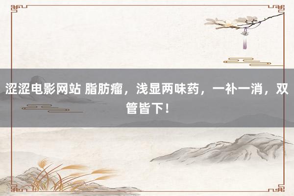 涩涩电影网站 脂肪瘤，浅显两味药，一补一消，双管皆下！
