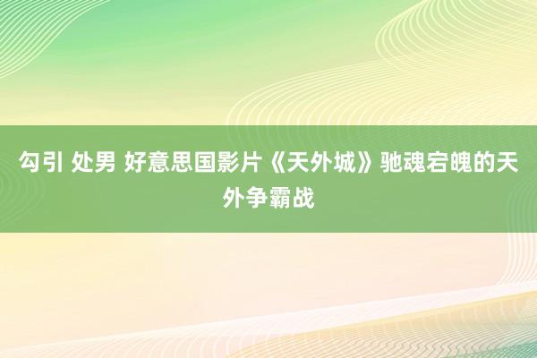 勾引 处男 好意思国影片《天外城》驰魂宕魄的天外争霸战