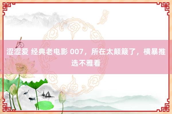 涩涩爱 经典老电影 007，所在太颠簸了，横暴推选不雅看