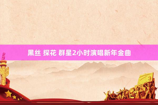 黑丝 探花 群星2小时演唱新年金曲