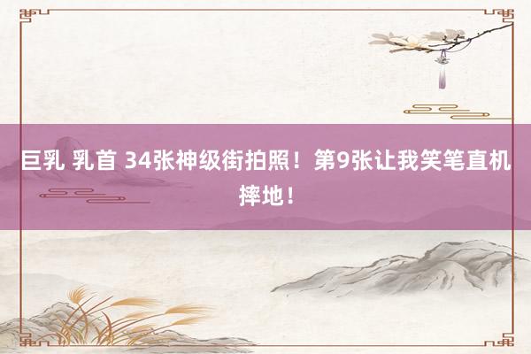 巨乳 乳首 34张神级街拍照！第9张让我笑笔直机摔地！