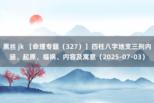 黑丝 jk 【命理专题（327）】四柱八字地支三刑内涵、起原、福祸、内容及寓意（2025-07-03）